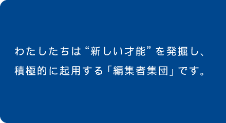 わたしたちは”新しい才能”を発掘し、積極的に起用する「編集者集団」です。